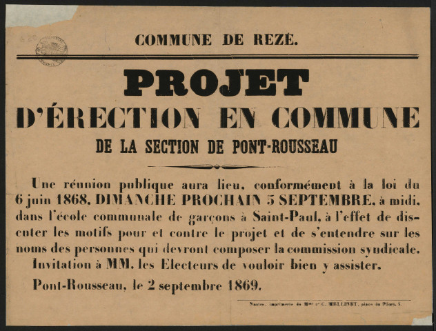 Projet d'érection de la succursale Saint-Paul (Pont-Rousseau) en commune séparée. - Correspondance du préfet de Loire-Inférieure adressée au maire de Rezé. Nomination du juge de paix du canton de Bouaye, commissaire-enquêteur ; déroulement de la procédure d'enquête de commodo ; création d'une commission syndicale chargée de donner un avis sur le projet ; abornement des territoires de toutes les communes du département. Avis du maire de Rezé sur louverture dune enquête sur le projet dérection dune partie de la commune de Rezé en commune séparée. Avis de réunion publique à Pont-Rousseau et d'élection des membres de la commission syndicale. Commission syndicale de Pont-Rousseau - Saint-Paul (élections des membres puis du président de la commission syndicale). Correspondance de B. Chupiet, membre puis président de la commission syndicale de Pont-Rousseau, adressée au maire de Rezé. Rapports de MM Chupiet, juge de paix du canton de Bouaye et commissaire-enquêteur, et Chenantais, commissaire-enquêteur. Protestation de Frédéric Guichard-Chauvelon, habitant de Chantenay, propriétaire à Rezé, contre le projet d'érection de Pont-Rousseau en commune séparée de Rezé : Correspondance ; extraits des registres des arrêtés préfectoraux ; affiches ; procès-verbaux d'élection ; rapport d'enquête, affiche ; pétition.