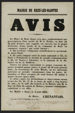 Projet d'érection de la succursale Saint-Paul (Pont-Rousseau) en commune séparée. - Correspondance du préfet de Loire-Inférieure adressée au maire de Rezé. Nomination du juge de paix du canton de Bouaye, commissaire-enquêteur ; déroulement de la procédure d'enquête de commodo ; création d'une commission syndicale chargée de donner un avis sur le projet ; abornement des territoires de toutes les communes du département. Avis du maire de Rezé sur louverture dune enquête sur le projet dérection dune partie de la commune de Rezé en commune séparée. Avis de réunion publique à Pont-Rousseau et d'élection des membres de la commission syndicale. Commission syndicale de Pont-Rousseau - Saint-Paul (élections des membres puis du président de la commission syndicale). Correspondance de B. Chupiet, membre puis président de la commission syndicale de Pont-Rousseau, adressée au maire de Rezé. Rapports de MM Chupiet, juge de paix du canton de Bouaye et commissaire-enquêteur, et Chenantais, commissaire-enquêteur. Protestation de Frédéric Guichard-Chauvelon, habitant de Chantenay, propriétaire à Rezé, contre le projet d'érection de Pont-Rousseau en commune séparée de Rezé : Correspondance ; extraits des registres des arrêtés préfectoraux ; affiches ; procès-verbaux d'élection ; rapport d'enquête, affiche ; pétition.